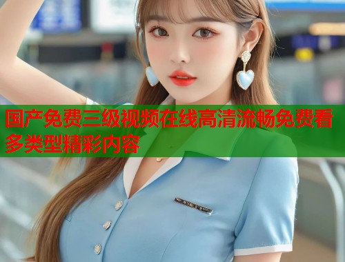 国产免费三级视频在线高清流畅免费看多类型精彩内容  第1张