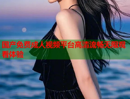 国产免费成人视频平台高清流畅无限观看体验  第1张