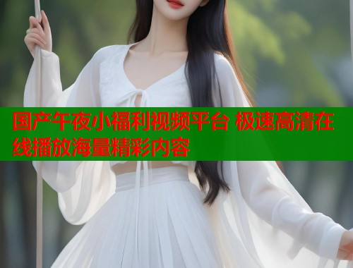 国产午夜小福利视频平台 极速高清在线播放海量精彩内容  第1张