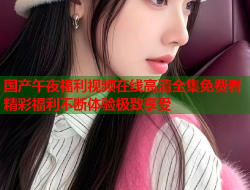 国产午夜福利视频在线高清全集免费看精彩福利不断体验极致享受  第1张
