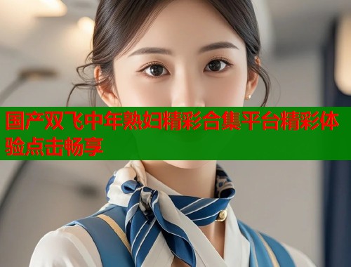 国产双飞中年熟妇精彩合集平台精彩体验点击畅享  第1张