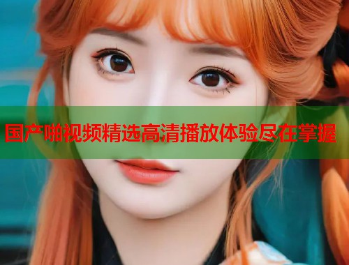 国产啪视频精选高清播放体验尽在掌握  第1张