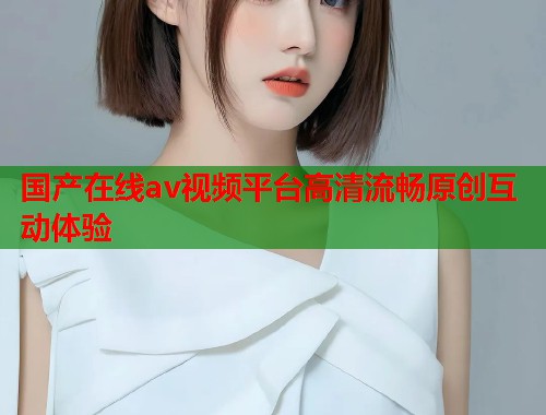 国产在线av视频平台高清流畅原创互动体验  第1张
