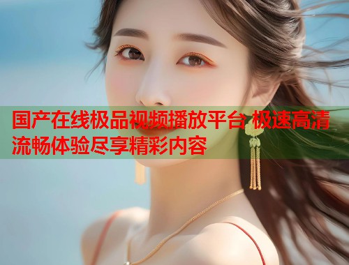 国产在线极品视频播放平台 极速高清流畅体验尽享精彩内容  第1张