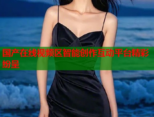 国产在线视频区智能创作互动平台精彩纷呈  第1张