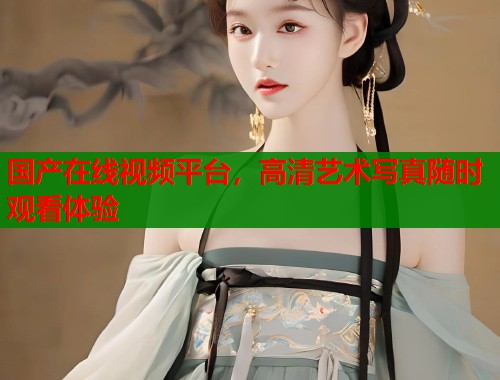 国产在线视频平台，高清艺术写真随时观看体验  第1张