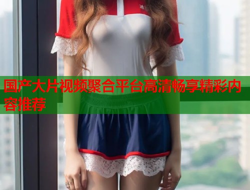 国产大片视频聚合平台高清畅享精彩内容推荐  第1张