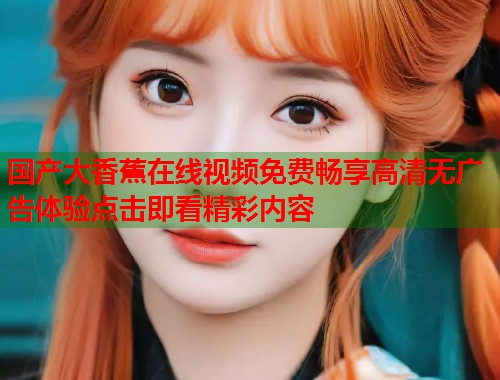国产大香蕉在线视频免费畅享高清无广告体验点击即看精彩内容  第1张