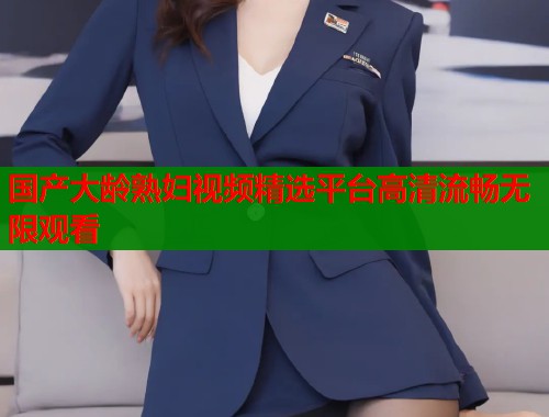 国产大龄熟妇视频精选平台高清流畅无限观看  第2张