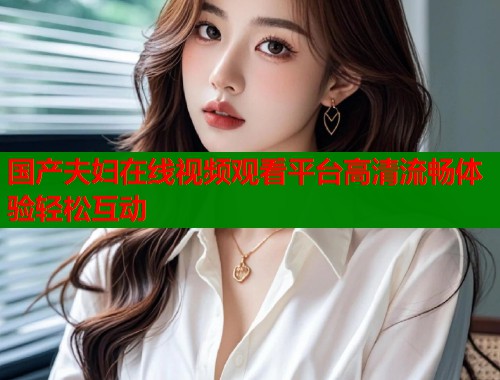 国产夫妇在线视频观看平台高清流畅体验轻松互动  第2张