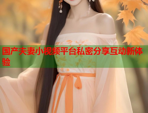 国产夫妻小视频平台私密分享互动新体验  第1张
