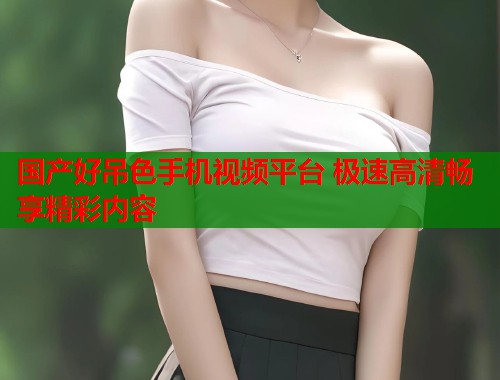 国产好吊色手机视频平台 极速高清畅享精彩内容  第1张