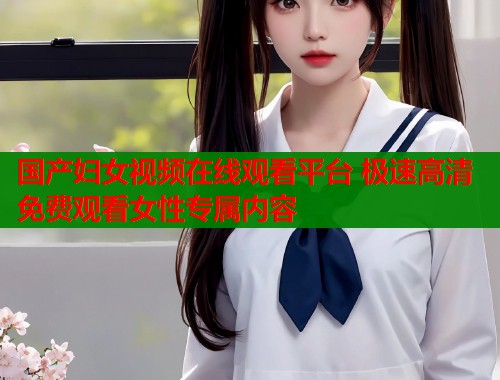 国产妇女视频在线观看平台 极速高清免费观看女性专属内容  第1张