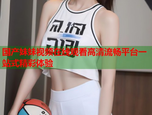 国产妹妹视频在线观看高清流畅平台一站式精彩体验  第1张