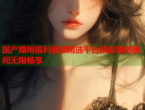 国产婚闹福利视频精选平台精彩婚俗瞬间无限畅享  第1张