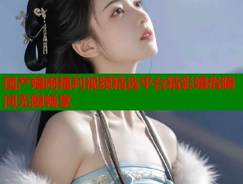 国产婚闹福利视频精选平台精彩婚俗瞬间无限畅享  第2张