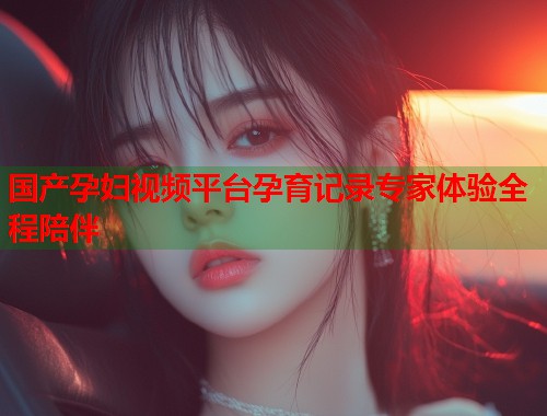 国产孕妇视频平台孕育记录专家体验全程陪伴  第2张
