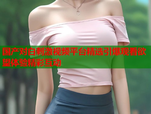 国产对白刺激视频平台精选引爆观看欲望体验精彩互动  第1张