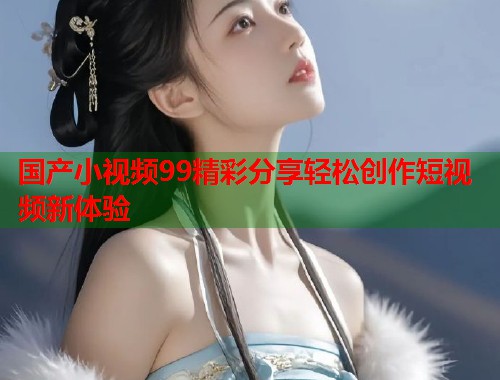 国产小视频99精彩分享轻松创作短视频新体验  第1张
