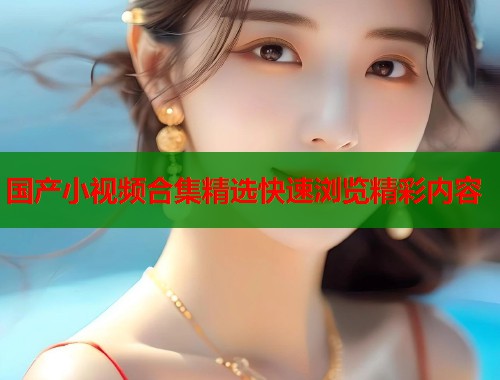 国产小视频合集精选快速浏览精彩内容  第1张