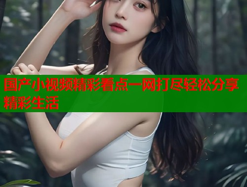 国产小视频精彩看点一网打尽轻松分享精彩生活  第1张