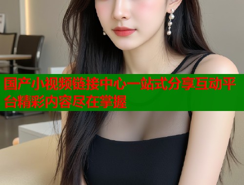 国产小视频链接中心一站式分享互动平台精彩内容尽在掌握  第1张