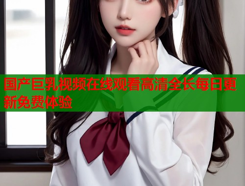 国产巨乳视频在线观看高清全长每日更新免费体验  第2张