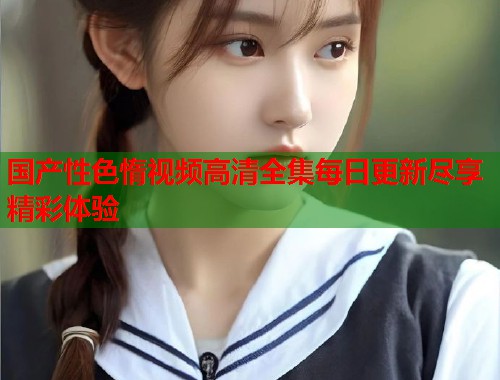 国产性色惰视频高清全集每日更新尽享精彩体验  第2张