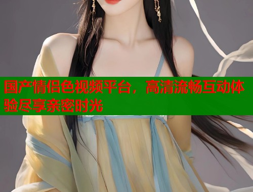 国产情侣色视频平台，高清流畅互动体验尽享亲密时光  第1张