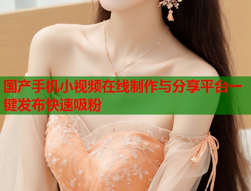 国产手机小视频在线制作与分享平台一键发布快速吸粉  第1张
