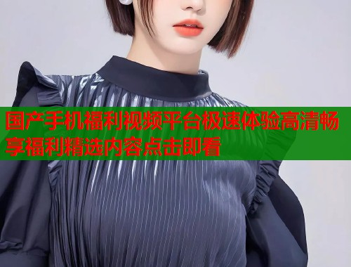 国产手机福利视频平台极速体验高清畅享福利精选内容点击即看  第1张