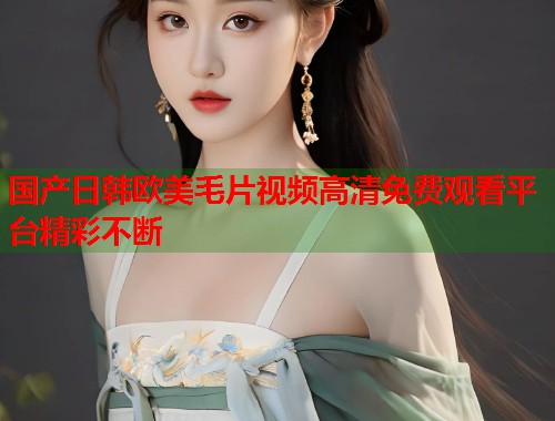 国产日韩欧美毛片视频高清免费观看平台精彩不断  第1张