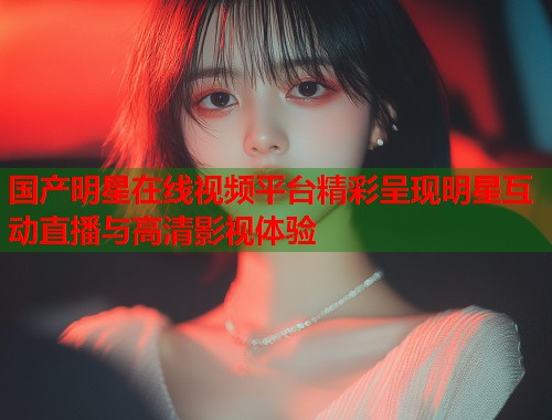 国产明星在线视频平台精彩呈现明星互动直播与高清影视体验  第1张