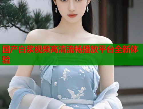 国产白浆视频高清流畅播放平台全新体验  第1张