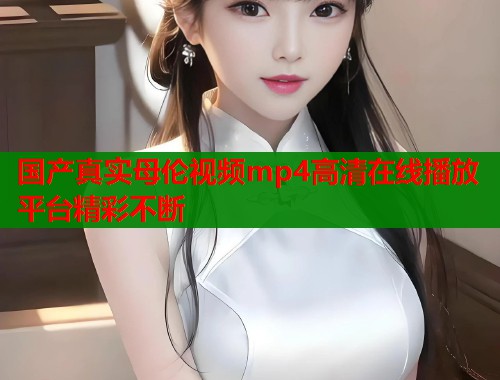 国产真实母伦视频mp4高清在线播放平台精彩不断  第1张