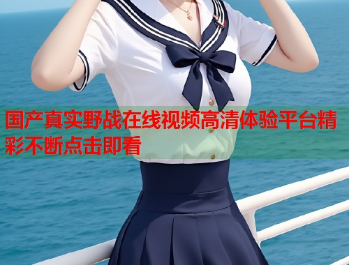 国产真实野战在线视频高清体验平台精彩不断点击即看  第2张