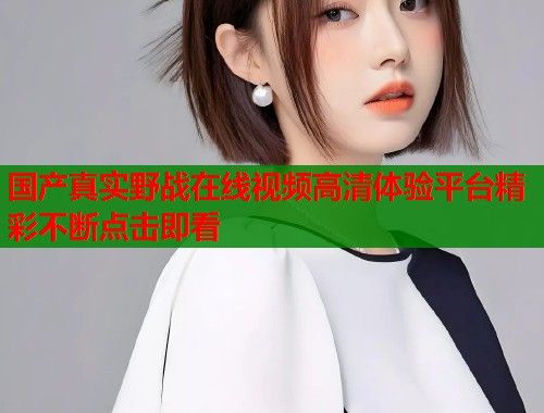 国产真实野战在线视频高清体验平台精彩不断点击即看  第1张