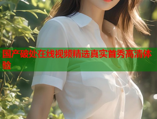 国产破处在线视频精选真实首秀高清体验  第2张