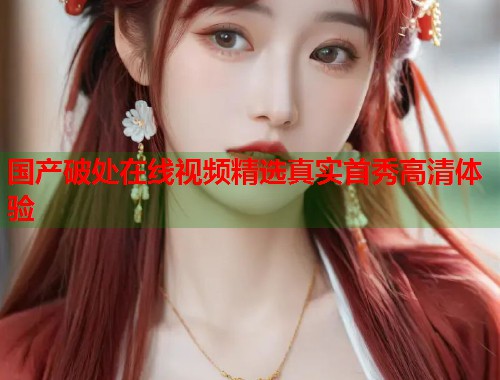 国产破处在线视频精选真实首秀高清体验  第1张
