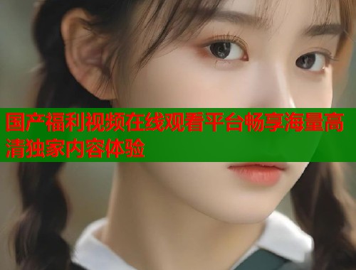 国产福利视频在线观看平台畅享海量高清独家内容体验  第1张