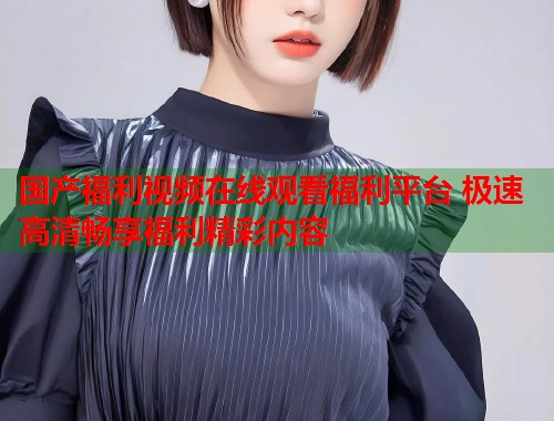 国产福利视频在线观看福利平台 极速高清畅享福利精彩内容  第1张