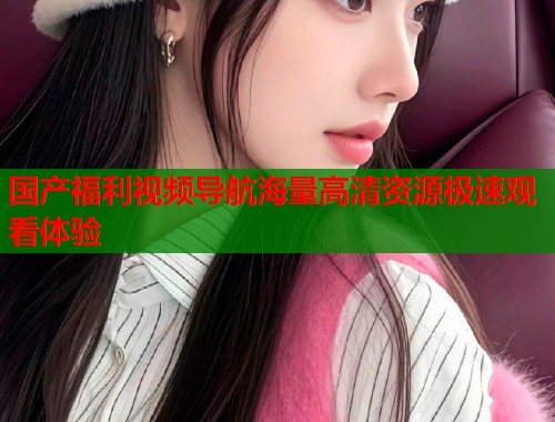 国产福利视频导航海量高清资源极速观看体验  第1张