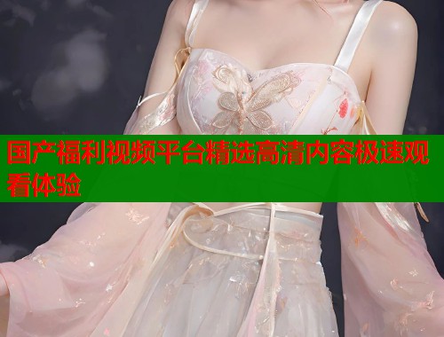 国产福利视频平台精选高清内容极速观看体验  第2张