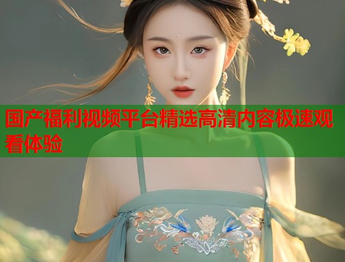 国产福利视频平台精选高清内容极速观看体验  第1张