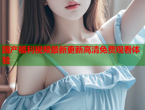 国产福利视频最新更新高清免费观看体验  第2张