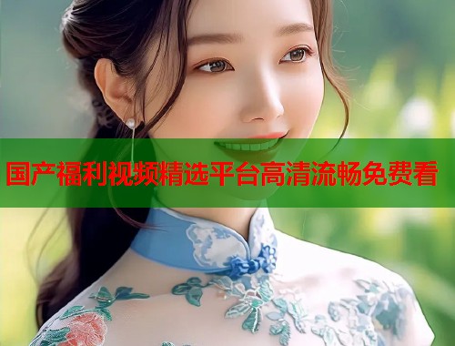 国产福利视频精选平台高清流畅免费看  第1张