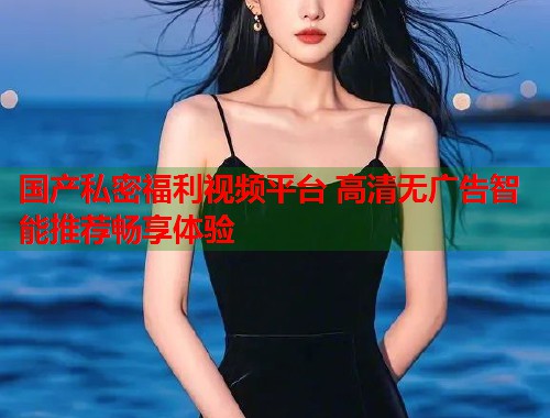 国产私密福利视频平台 高清无广告智能推荐畅享体验  第1张