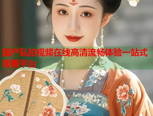 国产私拍视频在线高清流畅体验一站式观看平台  第1张
