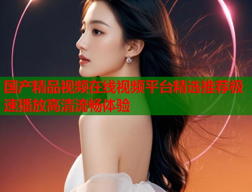 国产精品视频在线视频平台精选推荐极速播放高清流畅体验  第1张
