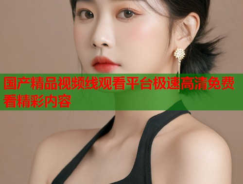 国产精品视频线观看平台极速高清免费看精彩内容  第1张